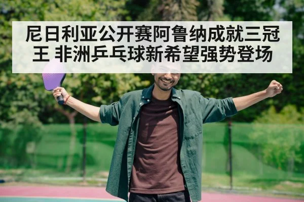 尼日利亚公开赛阿鲁纳成就三冠王 非洲乒乓球新希望强势登场